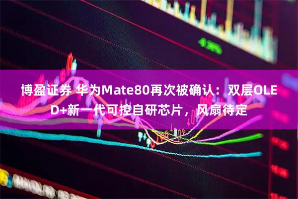 博盈证券 华为Mate80再次被确认：双层OLED+新一代可控自研芯片，风扇待定