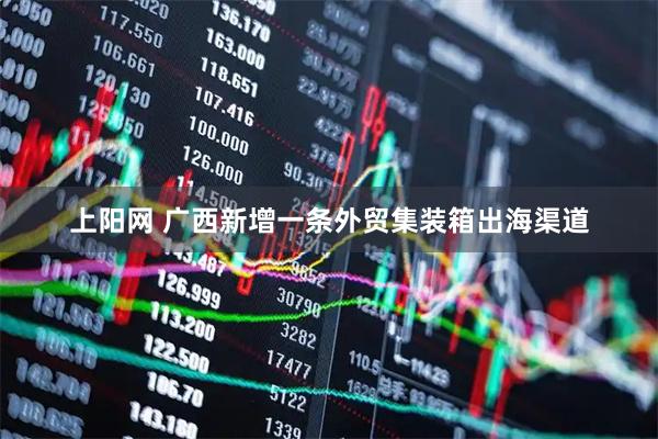 上阳网 广西新增一条外贸集装箱出海渠道