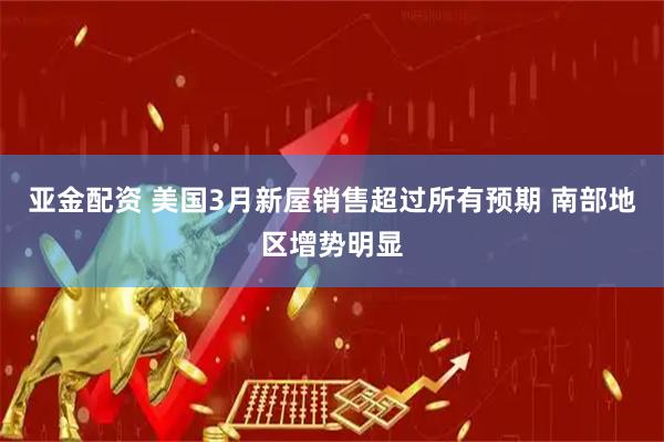 亚金配资 美国3月新屋销售超过所有预期 南部地区增势明显