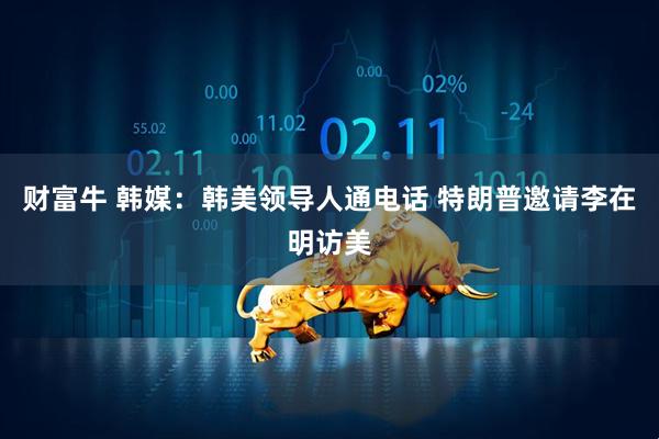 财富牛 韩媒：韩美领导人通电话 特朗普邀请李在明访美
