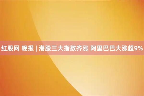 红股网 晚报 | 港股三大指数齐涨 阿里巴巴大涨超9%