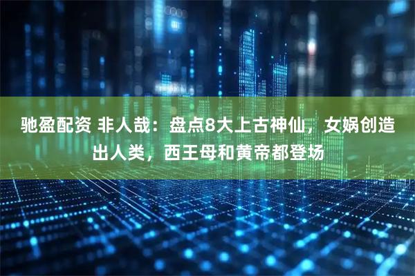 驰盈配资 非人哉：盘点8大上古神仙，女娲创造出人类，西王母和黄帝都登场