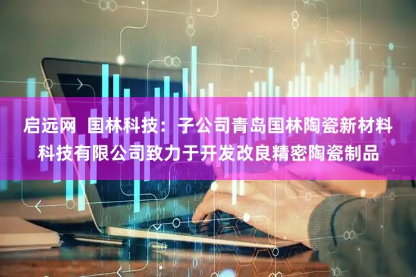 启远网  国林科技：子公司青岛国林陶瓷新材料科技有限公司致力于开发改良精密陶瓷制品