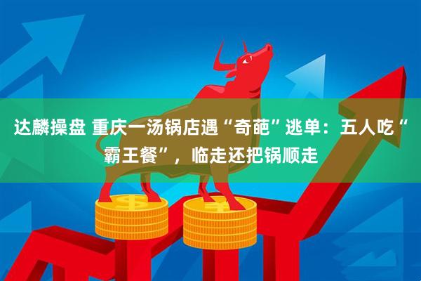 达麟操盘 重庆一汤锅店遇“奇葩”逃单:五人吃“霸王餐”,临走还把锅顺走