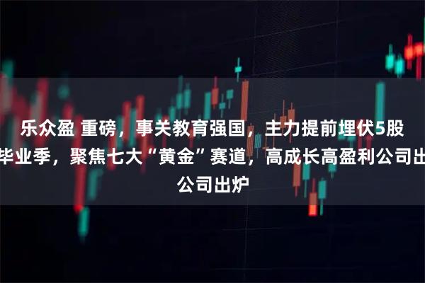 乐众盈 重磅，事关教育强国，主力提前埋伏5股！毕业季，聚焦七大“黄金”赛道，高成长高盈利公司出炉