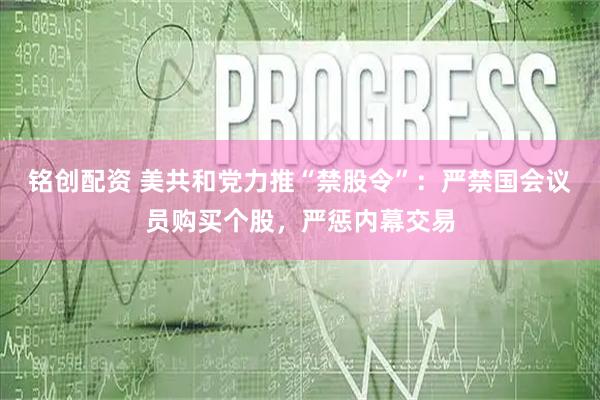 铭创配资 美共和党力推“禁股令”：严禁国会议员购买个股，严惩内幕交易