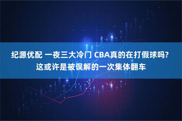 纪源优配 一夜三大冷门 CBA真的在打假球吗? 这或许是被误解的一次集体翻车