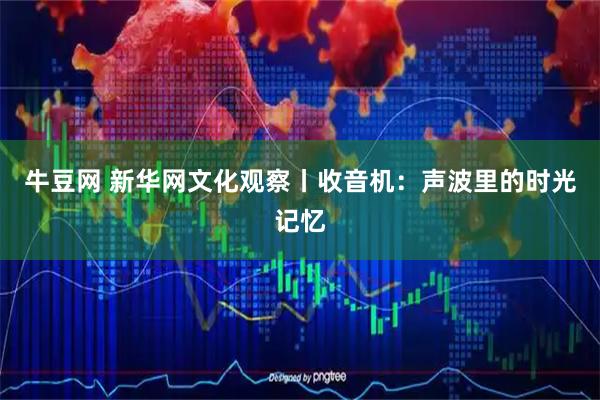 牛豆网 新华网文化观察丨收音机：声波里的时光记忆