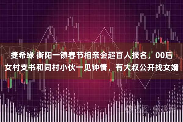 捷希缘 衡阳一镇春节相亲会超百人报名,00后女村支书和同村小伙一见钟情,有大叔公开找女婿