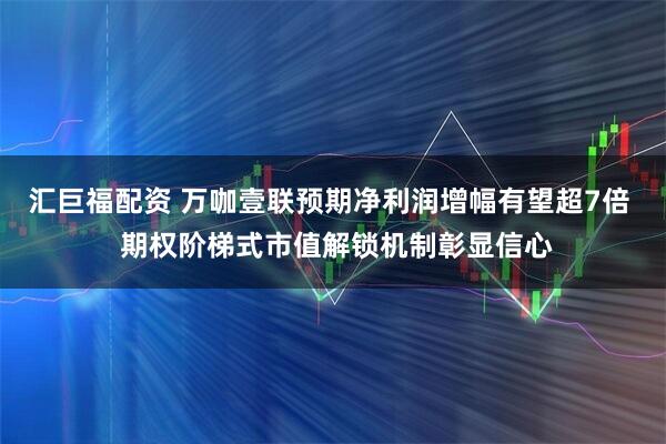 汇巨福配资 万咖壹联预期净利润增幅有望超7倍 期权阶梯式市值解锁机制彰显信心