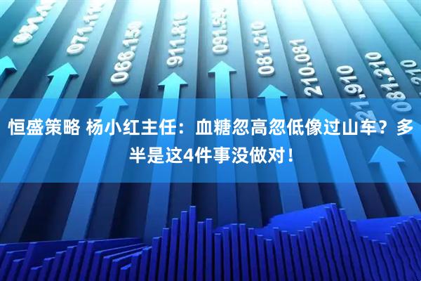 恒盛策略 杨小红主任:血糖忽高忽低像过山车?多半是这4件事没做对!