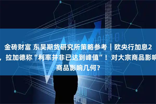金砖财富 东吴期货研究所策略参考|欧央行加息25基点,拉加德称“利率并非已达到峰值”!对大宗商品影响几何?