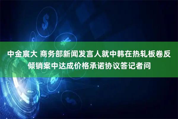 中金宸大 商务部新闻发言人就中韩在热轧板卷反倾销案中达成价格承诺协议答记者问