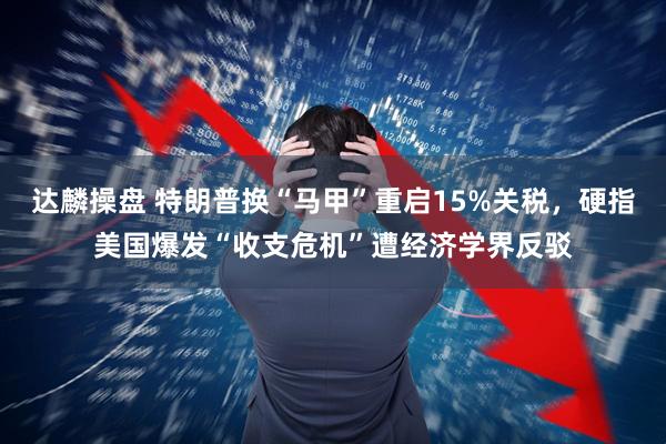 达麟操盘 特朗普换“马甲”重启15%关税，硬指美国爆发“收支危机”遭经济学界反驳